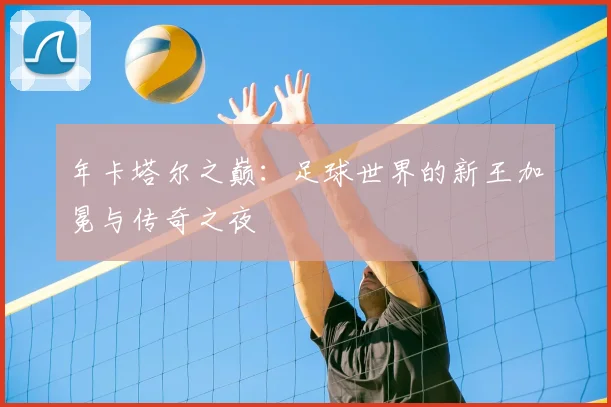 年卡塔尔之巅：足球世界的新王加冕与传奇之夜