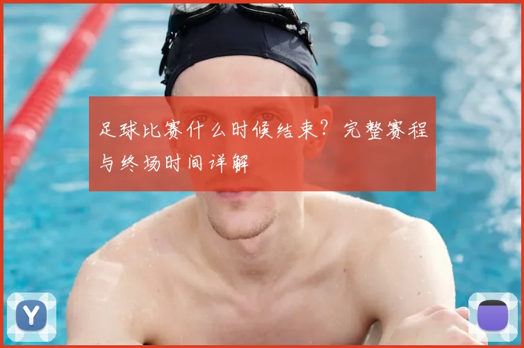 足球比赛什么时候结束?完整赛程与终场时间详解