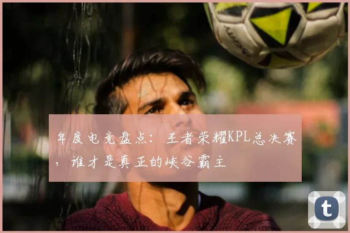 年度电竞盘点：王者荣耀KPL总决赛，谁才是真正的峡谷霸主