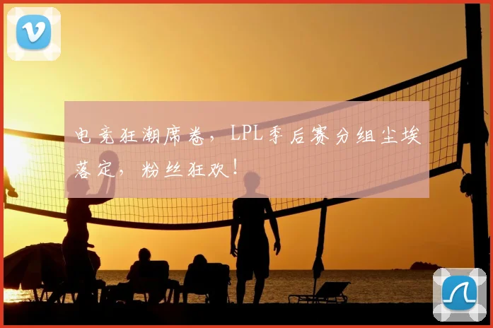 电竞狂潮席卷，LPL季后赛分组尘埃落定，粉丝狂欢！