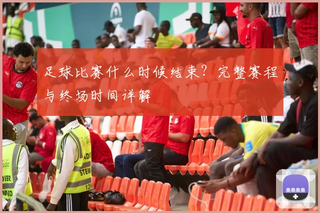足球比赛什么时候结束？完整赛程与终场时间详解